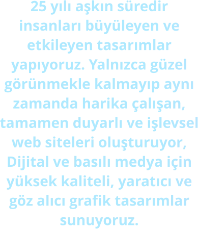 25 yılı aşkın süredir insanları büyüleyen ve etkileyen tasarımlar yapıyoruz. Yalnızca güzel görünmekle kalmayıp aynı zamanda harika çalışan, tamamen duyarlı ve işlevsel web siteleri oluşturuyor, Dijital ve basılı medya için yüksek kaliteli, yaratıcı ve göz alıcı grafik tasarımlar sunuyoruz.