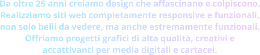 Da oltre 25 anni creiamo design che affascinano e colpiscono. Realizziamo siti web completamente responsive e funzionali, non solo belli da vedere, ma anche estremamente funzionali. Offriamo progetti grafici di alta qualità, creativi e accattivanti per media digitali e cartacei.